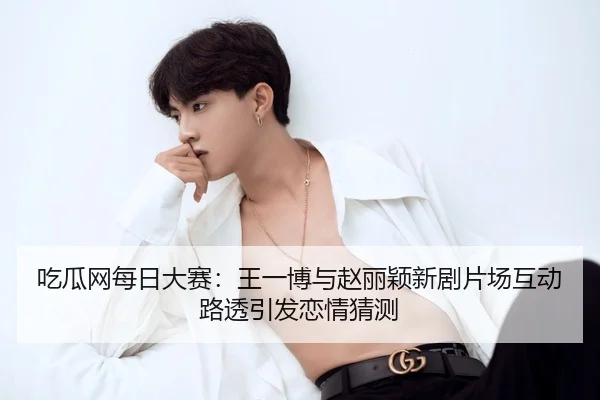 吃瓜网每日大赛：王一博与赵丽颖新剧片场互动路透引发恋情猜测